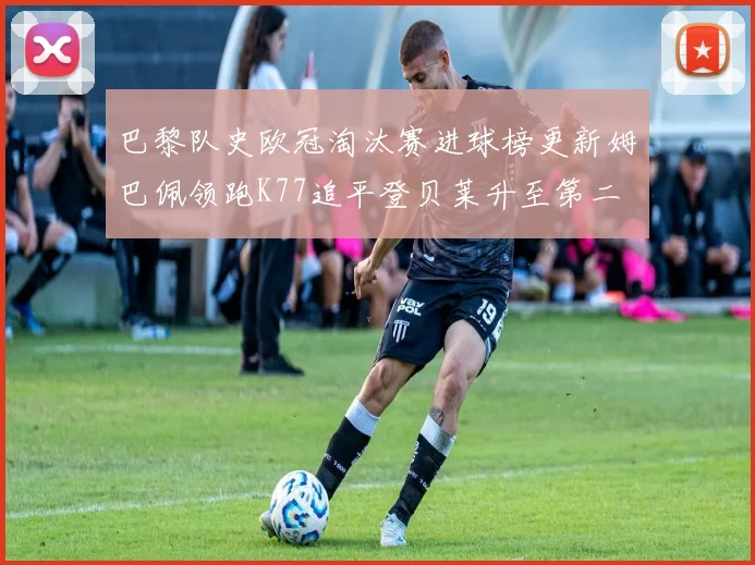 巴黎队史欧冠淘汰赛进球榜更新姆巴佩领跑K77追平登贝莱升至第二