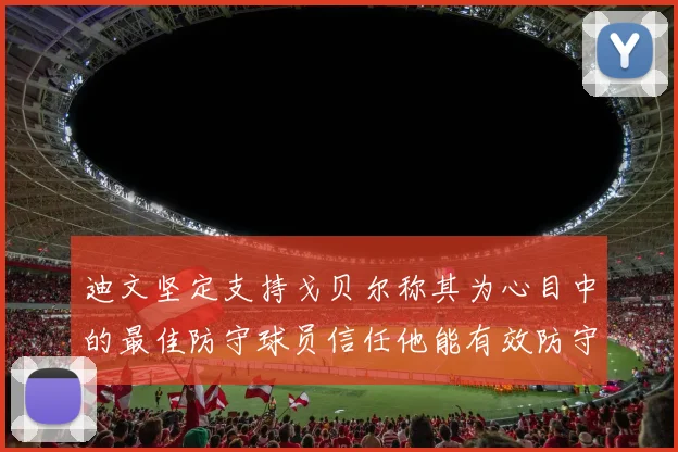 迪文坚定支持戈贝尔称其为心目中的最佳防守球员信任他能有效防守约基奇