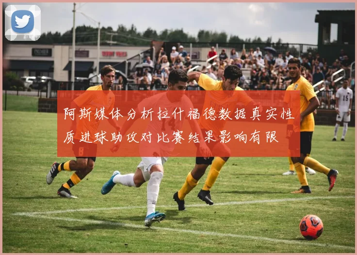 阿斯媒体分析拉什福德数据真实性质进球助攻对比赛结果影响有限