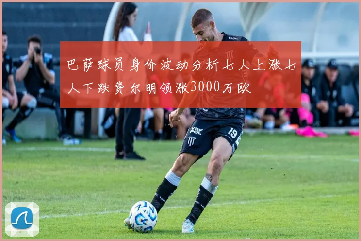巴萨球员身价波动分析七人上涨七人下跌费尔明领涨3000万欧