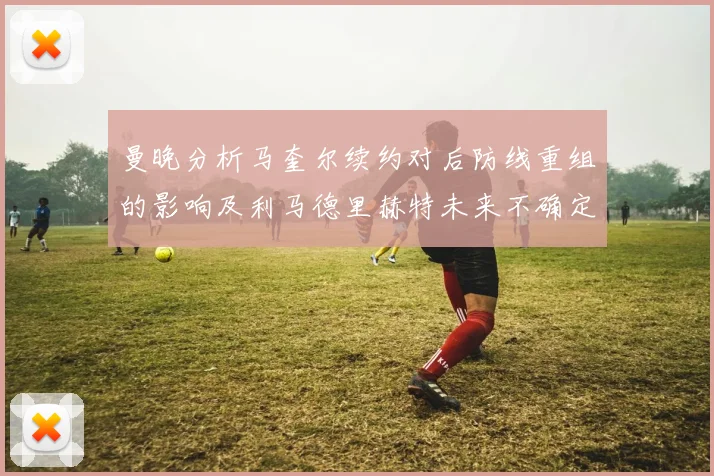 曼晚分析马奎尔续约对后防线重组的影响及利马德里赫特未来不确定性