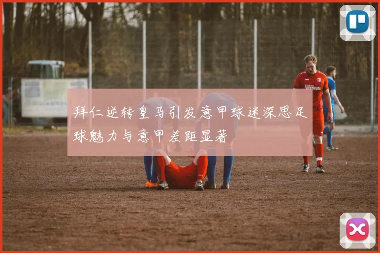 拜仁逆转皇马引发意甲球迷深思足球魅力与意甲差距显著