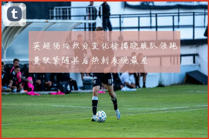 英超场均积分变化榜揭晓狼队领跑曼联紧随其后热刺表现最差