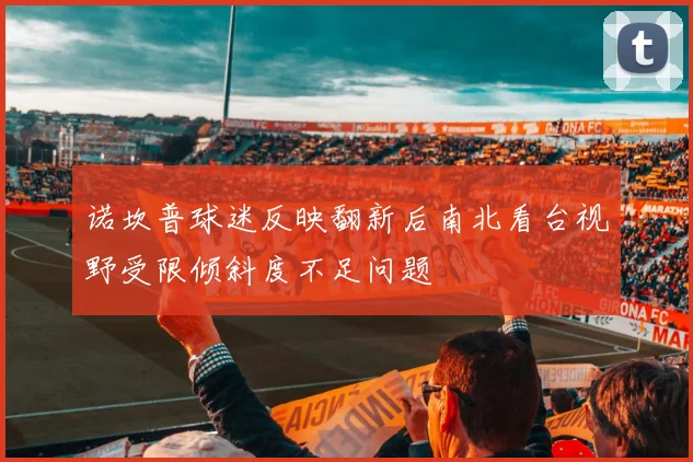 诺坎普球迷反映翻新后南北看台视野受限倾斜度不足问题
