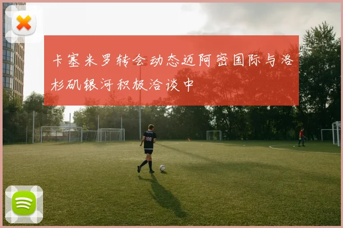 卡塞米罗转会动态迈阿密国际与洛杉矶银河积极洽谈中