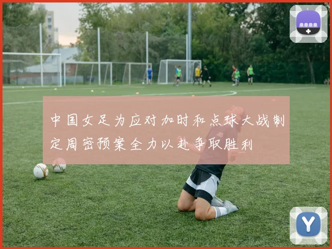 中国女足为应对加时和点球大战制定周密预案全力以赴争取胜利
