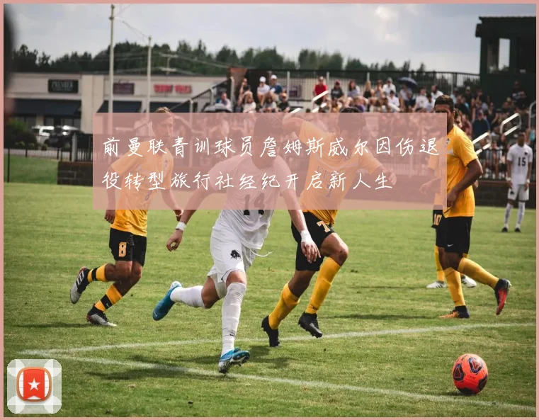 前曼联青训球员詹姆斯威尔因伤退役转型旅行社经纪开启新人生