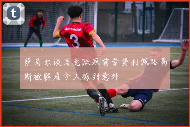 萨乌尔谈马竞欧冠前景费利佩路易斯被解雇令人感到意外