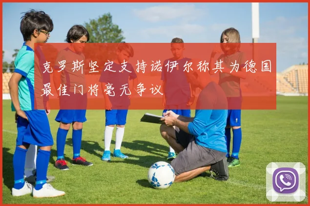 克罗斯坚定支持诺伊尔称其为德国最佳门将毫无争议